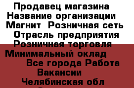 Продавец магазина › Название организации ­ Магнит, Розничная сеть › Отрасль предприятия ­ Розничная торговля › Минимальный оклад ­ 12 000 - Все города Работа » Вакансии   . Челябинская обл.,Златоуст г.